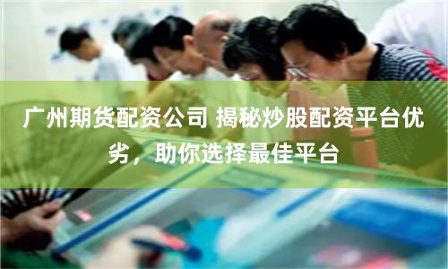 广州期货配资公司 揭秘炒股配资平台优劣，助你选择最佳平台
