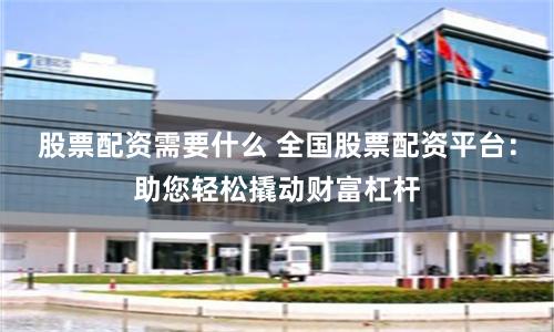 股票配资需要什么 全国股票配资平台：助您轻松撬动财富杠杆