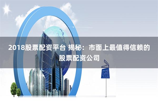2018股票配资平台 揭秘：市面上最值得信赖的股票配资公司