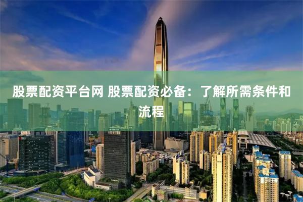 股票配资平台网 股票配资必备：了解所需条件和流程