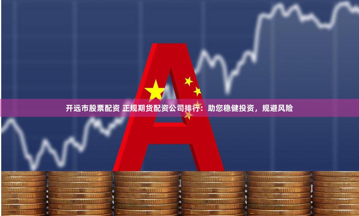 开远市股票配资 正规期货配资公司排行：助您稳健投资，规避风险