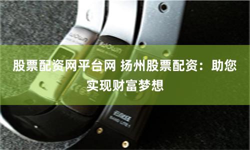 股票配资网平台网 扬州股票配资：助您实现财富梦想