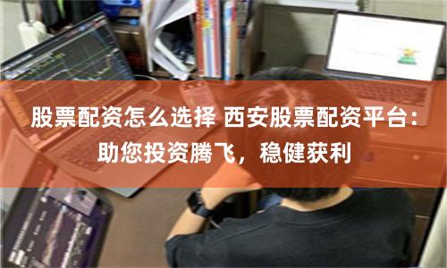 股票配资怎么选择 西安股票配资平台：助您投资腾飞，稳健获利