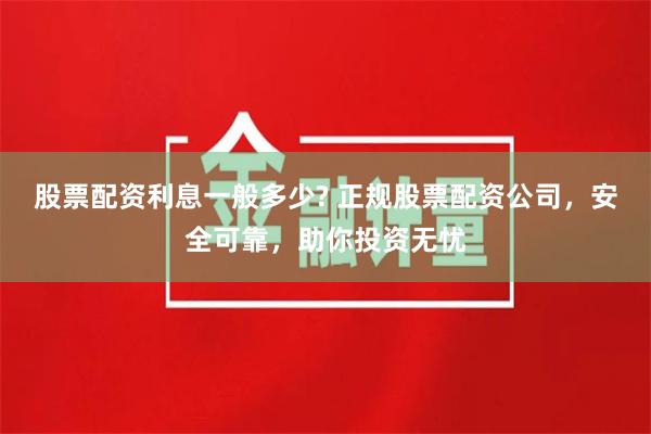 股票配资利息一般多少? 正规股票配资公司，安全可靠，助你投资无忧