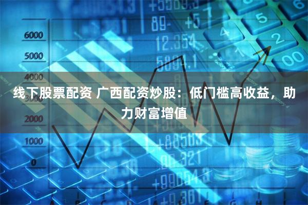 线下股票配资 广西配资炒股：低门槛高收益，助力财富增值