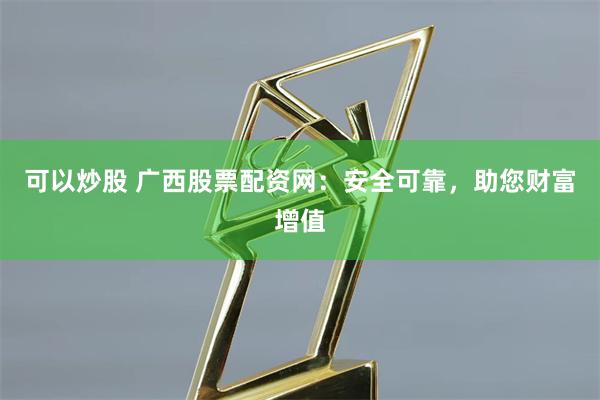 可以炒股 广西股票配资网：安全可靠，助您财富增值