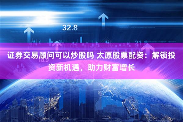 证券交易顾问可以炒股吗 太原股票配资：解锁投资新机遇，助力财富增长
