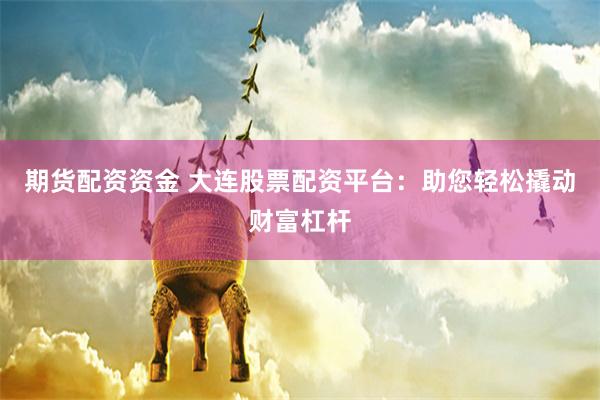 期货配资资金 大连股票配资平台：助您轻松撬动财富杠杆