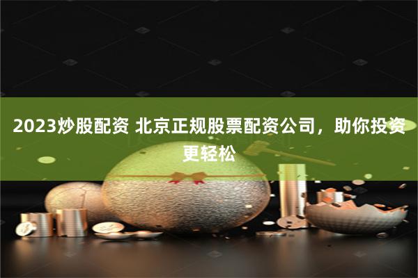 2023炒股配资 北京正规股票配资公司，助你投资更轻松