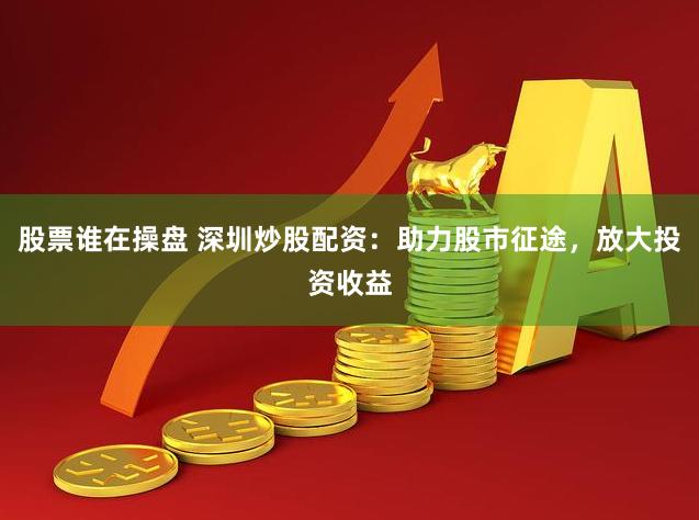 股票谁在操盘 深圳炒股配资：助力股市征途，放大投资收益