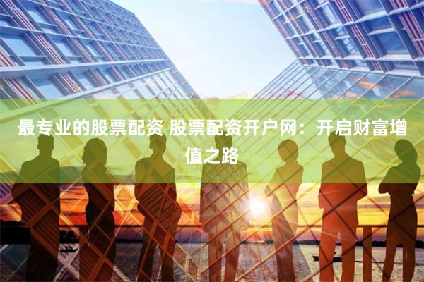 最专业的股票配资 股票配资开户网：开启财富增值之路