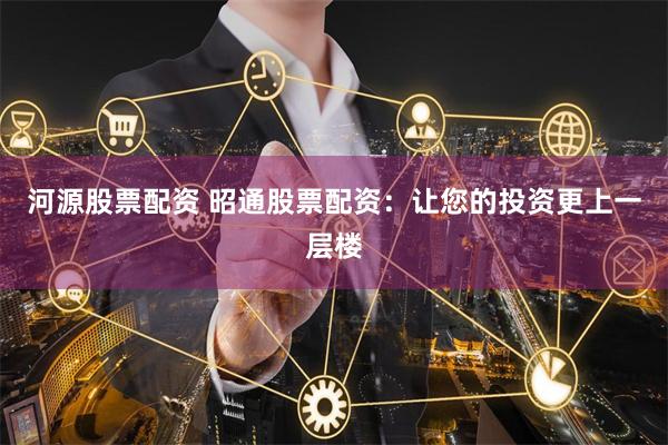 河源股票配资 昭通股票配资：让您的投资更上一层楼