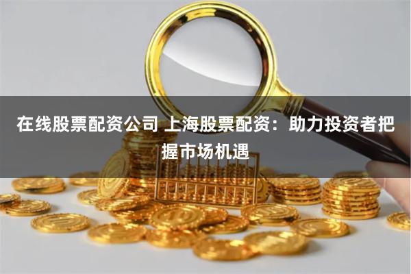 在线股票配资公司 上海股票配资：助力投资者把握市场机遇