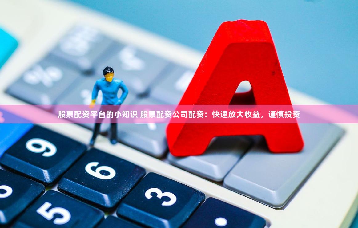 股票配资平台的小知识 股票配资公司配资：快速放大收益，谨慎投资