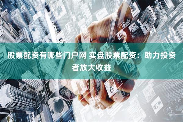 股票配资有哪些门户网 实盘股票配资：助力投资者放大收益