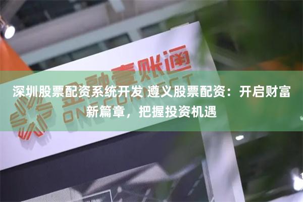 深圳股票配资系统开发 遵义股票配资：开启财富新篇章，把握投资机遇