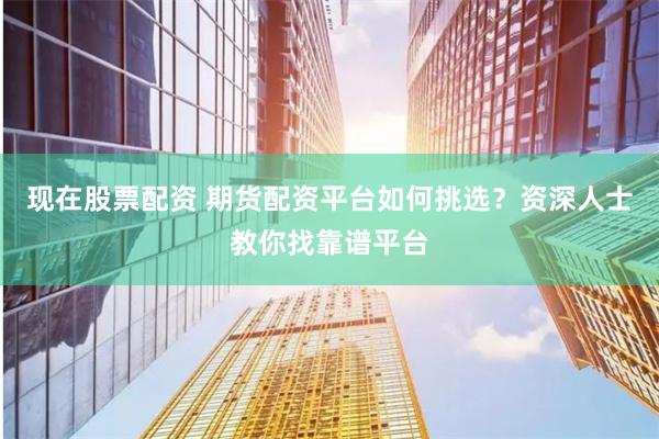 现在股票配资 期货配资平台如何挑选？资深人士教你找靠谱平台