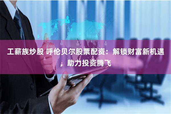 工薪族炒股 呼伦贝尔股票配资：解锁财富新机遇，助力投资腾飞