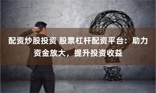 配资炒股投资 股票杠杆配资平台：助力资金放大，提升投资收益