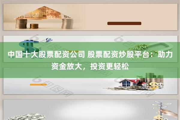 中国十大股票配资公司 股票配资炒股平台：助力资金放大，投资更轻松