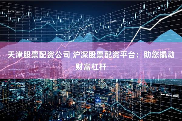 天津股票配资公司 沪深股票配资平台：助您撬动财富杠杆