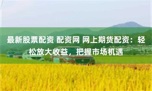 最新股票配资 配资网 网上期货配资：轻松放大收益，把握市场机遇
