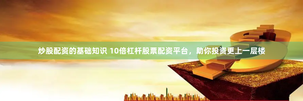 炒股配资的基础知识 10倍杠杆股票配资平台，助你投资更上一层楼