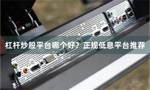 杠杆炒股平台哪个好？正规低息平台推荐