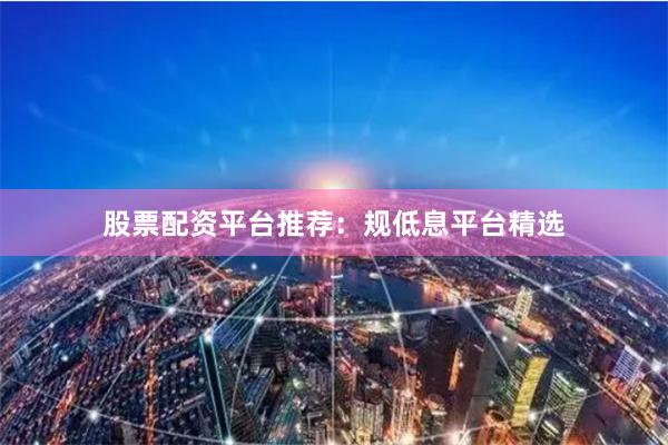 股票配资平台推荐：规低息平台精选