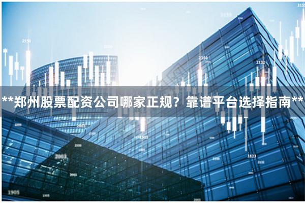 **郑州股票配资公司哪家正规？靠谱平台选择指南**