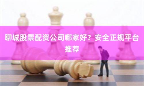 聊城股票配资公司哪家好？安全正规平台推荐