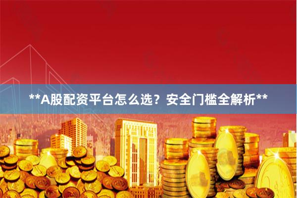 **A股配资平台怎么选？安全门槛全解析**